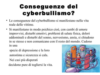 Conseguenze del
cyberbullismo?
• Le conseguenze del cyberbullismo si manifestano nella vita
reale delle vittime.
• Si manifestano in modo psichico cioè, con cambi di umore
improvvisi, disturbi emotivi, problemi di salute fisica, dolori
addominali e disturbi del sonno, nervosismo, ansia, si chiudono
in se stesse e non comunicano con il resto del mondo. Cadono
in una
specie di depressione e la loro
autostima e sicurezza si cala.
Nei casi più disperati
decidono pure di togliersi la vita.
 