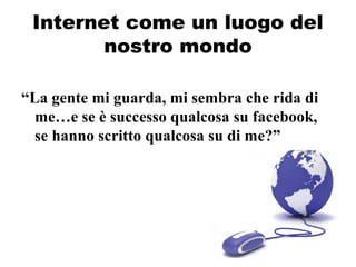 Internet come un luogo del
nostro mondo
“La gente mi guarda, mi sembra che rida di
me…e se è successo qualcosa su facebook,
se hanno scritto qualcosa su di me?”
 
