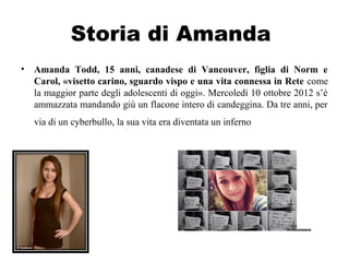 Storia di Amanda
• Amanda Todd, 15 anni, canadese di Vancouver, figlia di Norm e
Carol, «visetto carino, sguardo vispo e una vita connessa in Rete come
la maggior parte degli adolescenti di oggi». Mercoledì 10 ottobre 2012 s’è
ammazzata mandando giù un flacone intero di candeggina. Da tre anni, per
via di un cyberbullo, la sua vita era diventata un inferno
 