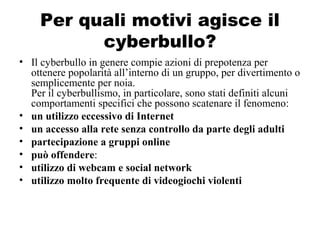 Per quali motivi agisce il
cyberbullo?
• Il cyberbullo in genere compie azioni di prepotenza per
ottenere popolarità all’interno di un gruppo, per divertimento o
semplicemente per noia.
Per il cyberbullismo, in particolare, sono stati definiti alcuni
comportamenti specifici che possono scatenare il fenomeno:
• un utilizzo eccessivo di Internet
• un accesso alla rete senza controllo da parte degli adulti
• partecipazione a gruppi online
• può offendere:
• utilizzo di webcam e social network
• utilizzo molto frequente di videogiochi violenti
 