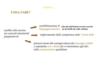 inoltre…
sarebbe utile inserire
nei curricoli ministeriali
programmi di:
sensibilizzazione al
linguaggio emotivo
(che gli studi hanno trovato carente
sia nei bulli che nelle vittime)
miglioramento delle competenze nelle “social skills
percorsi mirati alla consapevolezza dei messaggi verbali
e soprattutto non verbali che si trasmettono agli altri
nella comunicazione quotidiana
COSA FARE?
 