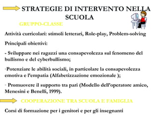 STRATEGIE DI INTERVENTO NELLA
SCUOLA
GRUPPO-CLASSE
Attività curricolari: stimoli letterari, Role-play, Problem-solving
Principali obiettivi:
- Sviluppare nei ragazzi una consapevolezza sul fenomeno del
bullismo e del cyberbullismo;
-Potenziare le abilità sociali, in particolare la consapevolezza
emotiva e l’empatia (Alfabetizzazione emozionale );
- Promuovere il supporto tra pari (Modello dell’operatore amico,
Menesini e Benelli, 1999).
- COOPERAZIONE TRA SCUOLA E FAMIGLIA
Corsi di formazione per i genitori e per gli insegnanti
 
