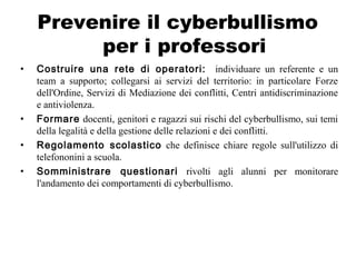 Prevenire il cyberbullismo
per i professori
• Costruire una rete di operatori: individuare un referente e un
team a supporto; collegarsi ai servizi del territorio: in particolare Forze
dell'Ordine, Servizi di Mediazione dei conflitti, Centri antidiscriminazione
e antiviolenza.
• Formare docenti, genitori e ragazzi sui rischi del cyberbullismo, sui temi
della legalità e della gestione delle relazioni e dei conflitti.
• Regolamento scolastico che definisce chiare regole sull'utilizzo di
telefononini a scuola.
• Somministrare questionari rivolti agli alunni per monitorare
l'andamento dei comportamenti di cyberbullismo.
 