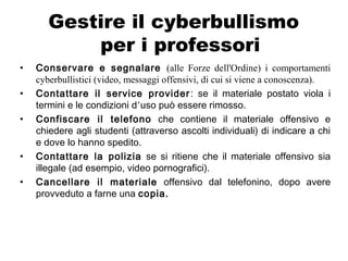 Gestire il cyberbullismo
per i professori
• Conservare e segnalare (alle Forze dell'Ordine) i comportamenti
cyberbullistici (video, messaggi offensivi, di cui si viene a conoscenza).
• Contattare il service provider: se il materiale postato viola i
termini e le condizioni d’uso può essere rimosso.
• Confiscare il telefono che contiene il materiale offensivo e
chiedere agli studenti (attraverso ascolti individuali) di indicare a chi
e dove lo hanno spedito.
• Contattare la polizia se si ritiene che il materiale offensivo sia
illegale (ad esempio, video pornografici).
• Cancellare il materiale offensivo dal telefonino, dopo avere
provveduto a farne una copia.
 