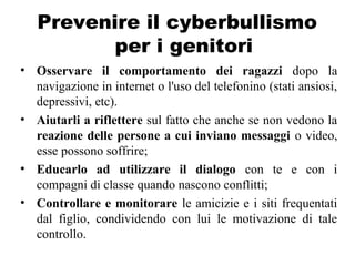 Prevenire il cyberbullismo
per i genitori
• Osservare il comportamento dei ragazzi dopo la
navigazione in internet o l'uso del telefonino (stati ansiosi,
depressivi, etc).
• Aiutarli a riflettere sul fatto che anche se non vedono la
reazione delle persone a cui inviano messaggi o video,
esse possono soffrire;
• Educarlo ad utilizzare il dialogo con te e con i
compagni di classe quando nascono conflitti;
• Controllare e monitorare le amicizie e i siti frequentati
dal figlio, condividendo con lui le motivazione di tale
controllo.
 