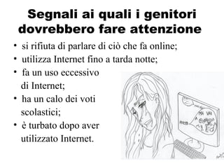 Segnali ai quali i genitori
dovrebbero fare attenzione
• si rifiuta di parlare di ciò che fa online;
• utilizza Internet fino a tarda notte;
• fa un uso eccessivo
di Internet;
• ha un calo dei voti
scolastici;
• è turbato dopo aver
utilizzato Internet.
 