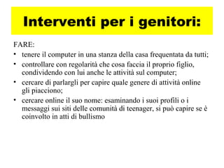 Interventi per i genitori:
FARE:
• tenere il computer in una stanza della casa frequentata da tutti;
• controllare con regolarità che cosa faccia il proprio figlio,
condividendo con lui anche le attività sul computer;
• cercare di parlargli per capire quale genere di attività online
gli piacciono;
• cercare online il suo nome: esaminando i suoi profili o i
messaggi sui siti delle comunità di teenager, si può capire se è
coinvolto in atti di bullismo
 