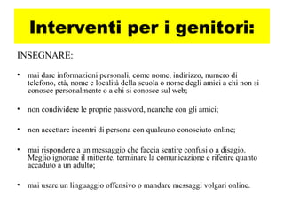 Interventi per i genitori:
INSEGNARE:
• mai dare informazioni personali, come nome, indirizzo, numero di
telefono, età, nome e località della scuola o nome degli amici a chi non si
conosce personalmente o a chi si conosce sul web;
• non condividere le proprie password, neanche con gli amici;
• non accettare incontri di persona con qualcuno conosciuto online;
• mai rispondere a un messaggio che faccia sentire confusi o a disagio.
Meglio ignorare il mittente, terminare la comunicazione e riferire quanto
accaduto a un adulto;
• mai usare un linguaggio offensivo o mandare messaggi volgari online.
 