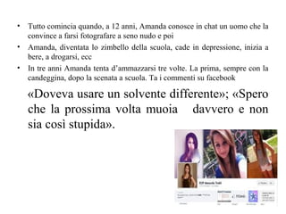• Tutto comincia quando, a 12 anni, Amanda conosce in chat un uomo che la
convince a farsi fotografare a seno nudo e poi
• Amanda, diventata lo zimbello della scuola, cade in depressione, inizia a
bere, a drogarsi, ecc
• In tre anni Amanda tenta d’ammazzarsi tre volte. La prima, sempre con la
candeggina, dopo la scenata a scuola. Ta i commenti su facebook
«Doveva usare un solvente differente»; «Spero
che la prossima volta muoia davvero e non
sia così stupida».
 
