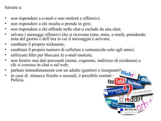 Istruire a:
• non rispondere a e-mail o sms molesti e offensivi;
• non rispondere a chi insulta o prende in giro;
• non rispondere a chi offende nelle chat o esclude da una chat;
• salvare i messaggi offensivi che si ricevono (sms, mms, e-mail), prendendo
nota del giorno e dell’ora in cui il messaggio è arrivato;
• cambiare il proprio nickname;
• cambiare il proprio numero di cellulare e comunicalo solo agli amici;
• utilizzare filtri per bloccare le e-mail moleste;
• non fornire mai dati personali (nome, cognome, indirizzo di residenza) a
chi si conosce in chat o sul web;
• parlane immediatamente con un adulto (genitori o insegnanti);
• in caso di minacce fisiche o sessuali, è possibile contattare anche la
Polizia.
 