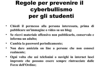 Regole per prevenire il
cyberbullismo
per gli studenti
• Chiedi il permesso alla persona interessata, prima di
pubblicare un'immagine o video su un blog;
• Se ricevi materiale offensivo non pubblicarlo, conservalo e
informa un adulto;
• Cambia la password periodicamente;
• Non dare amicizia on line a persone che non conosci
realmente;
• Ogni volta che usi telefonini o navighi in internet lasci
impronte che possono essere sempre rintracciate dalle
Forze dell'Ordine;
 