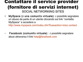 Contattare il service provider
(fornitore di servizi internet)
SOCIAL NETWORKING SITES
• MySpace (è una comunità virtuale): è possibile segnalare
un abuso da parte di un utente cliccando sul link “contatta
MySpace” e accedere a
http://www.myspace.com/index.cfm?fuseaction=misc.contact
• Facebook (comunità virtuale) : è possibile segnalare
abusi attraverso il link help@facebook.com
 