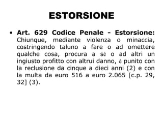 ESTORSIONE
• Art. 629 Codice Penale - Estorsione:
Chiunque, mediante violenza o minaccia,
costringendo taluno a fare o ad omettere
qualche cosa, procura a sé o ad altri un
ingiusto profitto con altrui danno, è punito con
la reclusione da cinque a dieci anni (2) e con
la multa da euro 516 a euro 2.065 [c.p. 29,
32] (3).
 