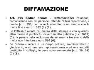 DIFFAMAZIONE
• Art. 595 Codice Penale – Diffamazione: chiunque,
comunicando con più persone, offende l'altrui reputazione, è
punito [c.p. 598] con la reclusione fino a un anno o con la
multa fino a euro 1.032 (1) (2).
• Se l'offesa è recata col mezzo della stampa o con qualsiasi
altro mezzo di pubblicità, ovvero in atto pubblico [c.c. 2699]
(5), la pena è della reclusione da sei mesi a tre anni o della
multa non inferiore a euro 516 (6).
• Se l'offesa è recata a un Corpo politico, amministrativo o
giudiziario, o ad una sua rappresentanza o ad una autorità
costituita in collegio, le pene sono aumentate [c.p. 29, 64]
(7) (8).
 
