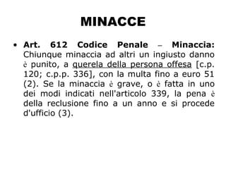 MINACCE
• Art. 612 Codice Penale – Minaccia:
Chiunque minaccia ad altri un ingiusto danno
è punito, a querela della persona offesa [c.p.
120; c.p.p. 336], con la multa fino a euro 51
(2). Se la minaccia è grave, o è fatta in uno
dei modi indicati nell'articolo 339, la pena è
della reclusione fino a un anno e si procede
d'ufficio (3).
 