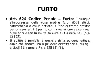 FURTO
• Art. 624 Codice Penale – Furto: Chiunque
s'impossessa della cosa mobile [c.p. 631] altrui,
sottraendola a chi la detiene, al fine di trarne profitto
per sé o per altri, è punito con la reclusione da sei mesi
a tre anni e con la multa da euro 154 a euro 516 [c.p.
29] (3).
• Il delitto è punibile a querela della persona offesa,
salvo che ricorra una o più delle circostanze di cui agli
articoli 61, numero 7), e 625 (5) (6).
 