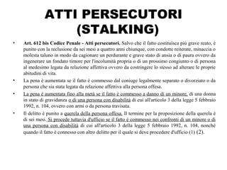 ATTI PERSECUTORI
(STALKING)
• Art. 612 bis Codice Penale - Atti persecutori. Salvo che il fatto costituisca più grave reato, è
punito con la reclusione da sei mesi a quattro anni chiunque, con condotte reiterate, minaccia o
molesta taluno in modo da cagionare un perdurante e grave stato di ansia o di paura ovvero da
ingenerare un fondato timore per l'incolumità propria o di un prossimo congiunto o di persona
al medesimo legata da relazione affettiva ovvero da costringere lo stesso ad alterare le proprie
abitudini di vita.
• La pena è aumentata se il fatto è commesso dal coniuge legalmente separato o divorziato o da
persona che sia stata legata da relazione affettiva alla persona offesa.
• La pena è aumentata fino alla metà se il fatto è commesso a danno di un minore, di una donna
in stato di gravidanza o di una persona con disabilità di cui all'articolo 3 della legge 5 febbraio
1992, n. 104, ovvero con armi o da persona travisata.
• Il delitto è punito a querela della persona offesa. Il termine per la proposizione della querela è
di sei mesi. Si procede tuttavia d'ufficio se il fatto è commesso nei confronti di un minore o di
una persona con disabilità di cui all'articolo 3 della legge 5 febbraio 1992, n. 104, nonché
quando il fatto è connesso con altro delitto per il quale si deve procedere d'ufficio (1) (2).
 