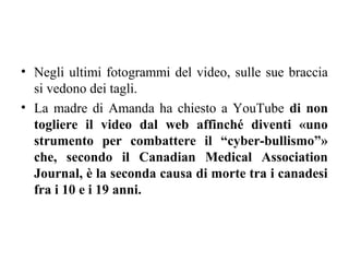 • Negli ultimi fotogrammi del video, sulle sue braccia
si vedono dei tagli.
• La madre di Amanda ha chiesto a YouTube di non
togliere il video dal web affinché diventi «uno
strumento per combattere il “cyber-bullismo”»
che, secondo il Canadian Medical Association
Journal, è la seconda causa di morte tra i canadesi
fra i 10 e i 19 anni.
 
