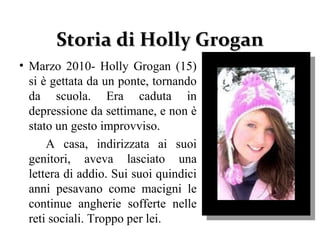 Storia diStoria di Holly GroganHolly Grogan
• Marzo 2010- Holly Grogan (15)
si è gettata da un ponte, tornando
da scuola. Era caduta in
depressione da settimane, e non è
stato un gesto improvviso.
A casa, indirizzata ai suoi
genitori, aveva lasciato una
lettera di addio. Sui suoi quindici
anni pesavano come macigni le
continue angherie sofferte nelle
reti sociali. Troppo per lei.
 