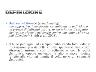 • Bullismo elettronico (cyberbullying):
atto aggressivo, intenzionale, condotto da un individuo o
un gruppo di individui attraverso varie forme di contatto
elettronico, ripetuto nel tempo contro una vittima che non
può difendersi (Smith et al., 2008).
• Il bullo può agire, ad esempio, pubblicando foto, video o
informazioni private della vittima, spargendo maldicenze
attraverso sms/mms con il cellulare o con la posta
elettronica, oppure mettendo in atto minacce ripetute
(dirette alla vittima) tramite il cellulare o gli strumenti
elettronici.
 