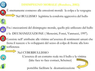 DISIMPEGNO MORALE (Bandura, 2002)
È strettamente connesso alle emozioni morali: la colpa e la vergogna
Nel BULLISMO legittima la condotta aggressiva del bullo
Fra i meccanismi del disimpegno morale, quello più utilizzato dal bullo
è la DEUMANIZZAZIONE ( Menesini, Fonzi, Vannucci, 1997).
Consiste nell’ attribuire alle vittime un’assenza di sentimenti umani che
frena il nascere e lo svilupparsi del senso di colpa di fronte alla loro
sofferenza
Nel CYBERBULLISMO
L’assenza di un contatto reale tra il bullo e la vittima
(lake face to face contact, Scheiner)
potrebbe facilitare la deumanizzazione
 
