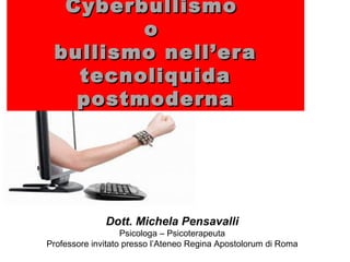 Dott. Michela Pensavalli
Psicologa – Psicoterapeuta
Professore invitato presso l’Ateneo Regina Apostolorum di Roma
CyberbullismoCyberbullismo
oo
bullismo nell’erabullismo nell’era
tecnoliquidatecnoliquida
postmodernapostmoderna
 