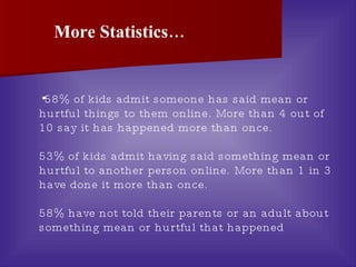 58% of kids admit someone has said mean or hurtful things to them online. More than 4 out of 10 say it has happened more than once.  53% of kids admit having said something mean or hurtful to another person online. More than 1 in 3 have done it more than once. 58% have not told their parents or an adult about something mean or hurtful that happened  More Statistics… 