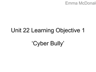 Emma McDonald
Unit 22 Learning Objective 1
‘Cyber Bully’
 