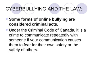 CYBERBULLYING AND THE LAW: Some forms of online bullying are considered criminal acts.   Under the Criminal Code of Canada, it is a crime to communicate repeatedly with someone if your communication causes them to fear for their own safety or the safety of others.  