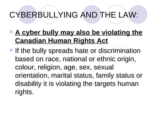 CYBERBULLYING AND THE LAW: A cyber bully may also be violating the Canadian Human Rights Act   If the bully spreads hate or discrimination based on race, national or ethnic origin, colour, religion, age, sex, sexual orientation, marital status, family status or disability it is violating the targets human rights. 