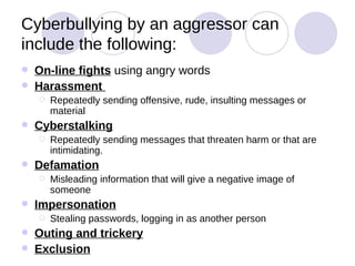 Cyberbullying by an aggressor can include the following: On-line fights  using angry words Harassment  Repeatedly sending offensive, rude, insulting messages or material Cyberstalking Repeatedly sending messages that threaten harm or that are intimidating. Defamation Misleading information that will give a negative image of someone Impersonation Stealing passwords, logging in as another person Outing and trickery Exclusion 