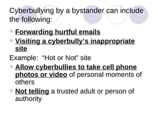 Cyberbullying by a bystander can include the following: Forwarding hurtful emails Visiting a cyberbully’s inappropriate site Example:  “Hot or Not” site Allow cyberbullies to take cell phone photos or video  of personal moments of others Not telling  a trusted adult or person of authority 