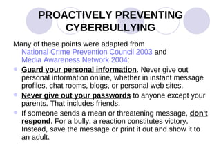PROACTIVELY PREVENTING CYBERBULLYING Many of these points were adapted from  National Crime Prevention Council 2003  and  Media Awareness Network 2004 : Guard your personal information . Never give out personal information online, whether in instant message profiles, chat rooms, blogs, or personal web sites.  Never give out your passwords  to anyone except your parents. That includes friends.  If someone sends a mean or threatening message,  don't respond . For a bully, a reaction constitutes victory. Instead, save the message or print it out and show it to an adult.  