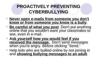 PROACTIVELY PREVENTING CYBERBULLYING Never open e-mails from someone you don't know or from someone you know is a bully .  Be careful of what you post . Don't put anything online that you wouldn't want your classmates to see, even in e-mail.  A sk yourself how you would feel if you received the message.   Don't send messages when you're angry. Before clicking "Send,"  Help kids who are bullied online by not joining in and  showing bullying messages to an adult . 