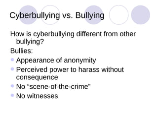 Cyberbullying vs. Bullying How is cyberbullying different from other bullying? Bullies: Appearance of anonymity Perceived power to harass without consequence No “scene-of-the-crime” No witnesses 