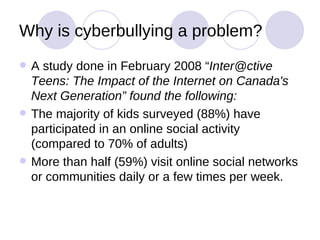 Why is cyberbullying a problem? A study done in February 2008 “ Inter@ctive Teens: The Impact of the Internet on Canada's Next Generation” found the following:   The majority of kids surveyed (88%) have participated in an online social activity (compared to 70% of adults) More than half (59%) visit online social networks or communities daily or a few times per week.  