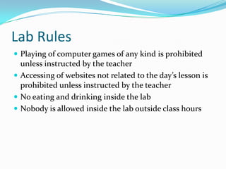 Lab Rules Playing of computer games of any kind is prohibited unless instructed by the teacher Accessing of websites not related to the day’s lesson is prohibited unless instructed by the teacher No eating and drinking inside the lab Nobody is allowed inside the lab outside class hours 