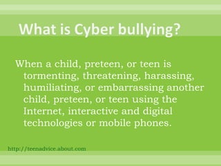 When a child, preteen, or teen is tormenting, threatening, harassing, humiliating, or embarrassing another child, preteen, or teen using the Internet, interactive and digital technologies or mobile phones. http://teenadvice.about.com   