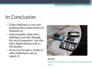In ConclusionCyber-bullying is a very real problem that people need to be educated on.And remember, that cyber-bullying is not only through the use of computers , but also other digital devices such as cell phones.If you ever become a victim of cyber-bullying be sure to report it!Source: http://www.flickr.com/photos/cogdog/2904234291