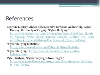 ReferencesNguyen, Lindsey, Alyssa Bosch, Sandra Gawalko, Andrew Yip, Aaron Holway. University of Calgary. “Cyber Bullying.” http://wiki.ucalgary.ca/page/Group4:%22Team_Sushi%22_(Lindsey_Nguyen,_Alyssa_Bosch,_Sandra_Gawalko,_Andrew_Yip,_Aaron_Holway):_Cyber-Bullying#The_Issue_of_Cyber_Bullying.“Cyber Bullying Statistics.” http://safety.lovetoknow.com/Cyber_Bullying-Statistics.“Cyber Bullying.” http://www.overcomebullying.org/cyber-bullying.html.Pytel, Barbara. “CyberBullying is Now Illegal.” http://educationalissues.suite101.com/article.ofmycyber_bullying_is_now_illegal. 
