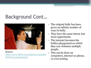 Background Cont…The original bully has been given an infinite number of ways to bully.They have the same intent, but more opportunity.The internet becomes the bullies playground on which they can victimize multiple people.This can be done on computers, internet on phone, or even texting.Source: http://www.flickr.com/photos/24258698@N04/2302563062/