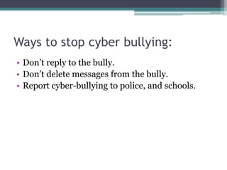 Ways to stop cyber bullying:Don’t reply to the bully.Don’t delete messages from the bully.Report cyber-bullying to police, and schools.
