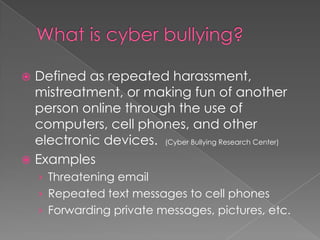 What is cyber bullying?Defined as repeated harassment, mistreatment, or making fun of another person online through the use of computers, cell phones, and other electronic devices.  (Cyber Bullying Research Center)ExamplesThreatening emailRepeated text messages to cell phonesForwarding private messages, pictures, etc.