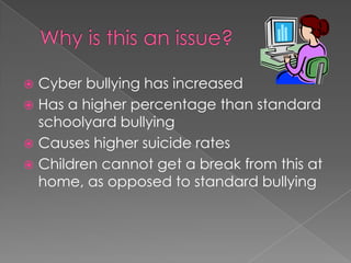Why is this an issue?Cyber bullying has increasedHas a higher percentage than standard schoolyard bullyingCauses higher suicide ratesChildren cannot get a break from this at home, as opposed to standard bullying