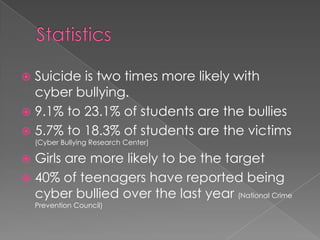 StatisticsSuicide is two times more likely with cyber bullying.9.1% to 23.1% of students are the bullies5.7% to 18.3% of students are the victims (Cyber Bullying Research Center)Girls are more likely to be the target40% of teenagers have reported being cyber bullied over the last year (National Crime Prevention Council)