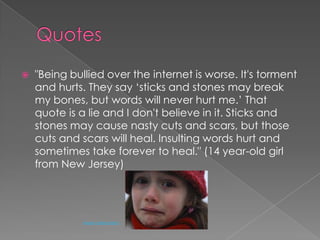 Quotes"Being bullied over the internet is worse. It's torment and hurts. They say ‘sticks and stones may break my bones, but words will never hurt me.’ That quote is a lie and I don't believe in it. Sticks and stones may cause nasty cuts and scars, but those cuts and scars will heal. Insulting words hurt and sometimes take forever to heal." (14 year-old girl from New Jersey)Arwen Abendstern