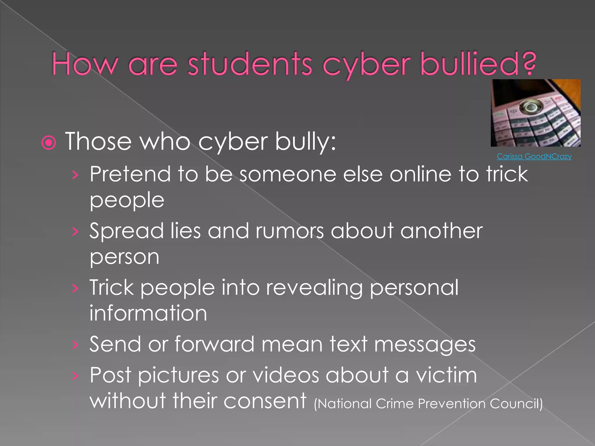 How are students cyber bullied?Those who cyber bully:Pretend to be someone else online to trick peopleSpread lies and rumors about another personTrick people into revealing personal information Send or forward mean text messagesPost pictures or videos about a victim without their consent (National Crime Prevention Council)Carissa GoodNCrazy