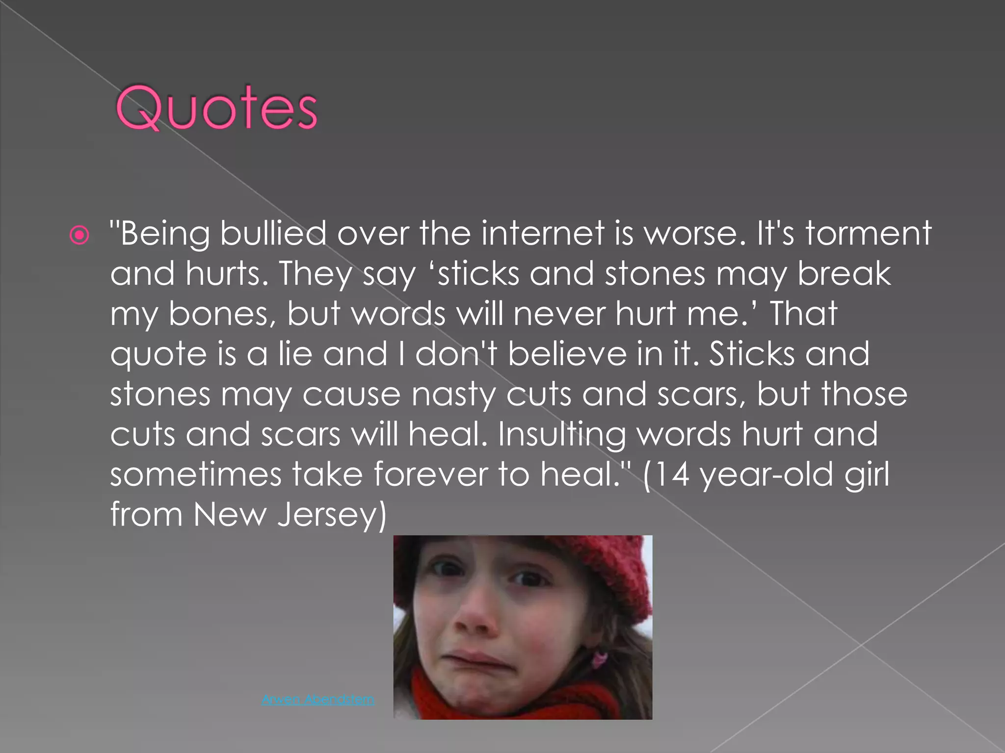Quotes"Being bullied over the internet is worse. It's torment and hurts. They say ‘sticks and stones may break my bones, but words will never hurt me.’ That quote is a lie and I don't believe in it. Sticks and stones may cause nasty cuts and scars, but those cuts and scars will heal. Insulting words hurt and sometimes take forever to heal." (14 year-old girl from New Jersey)Arwen Abendstern