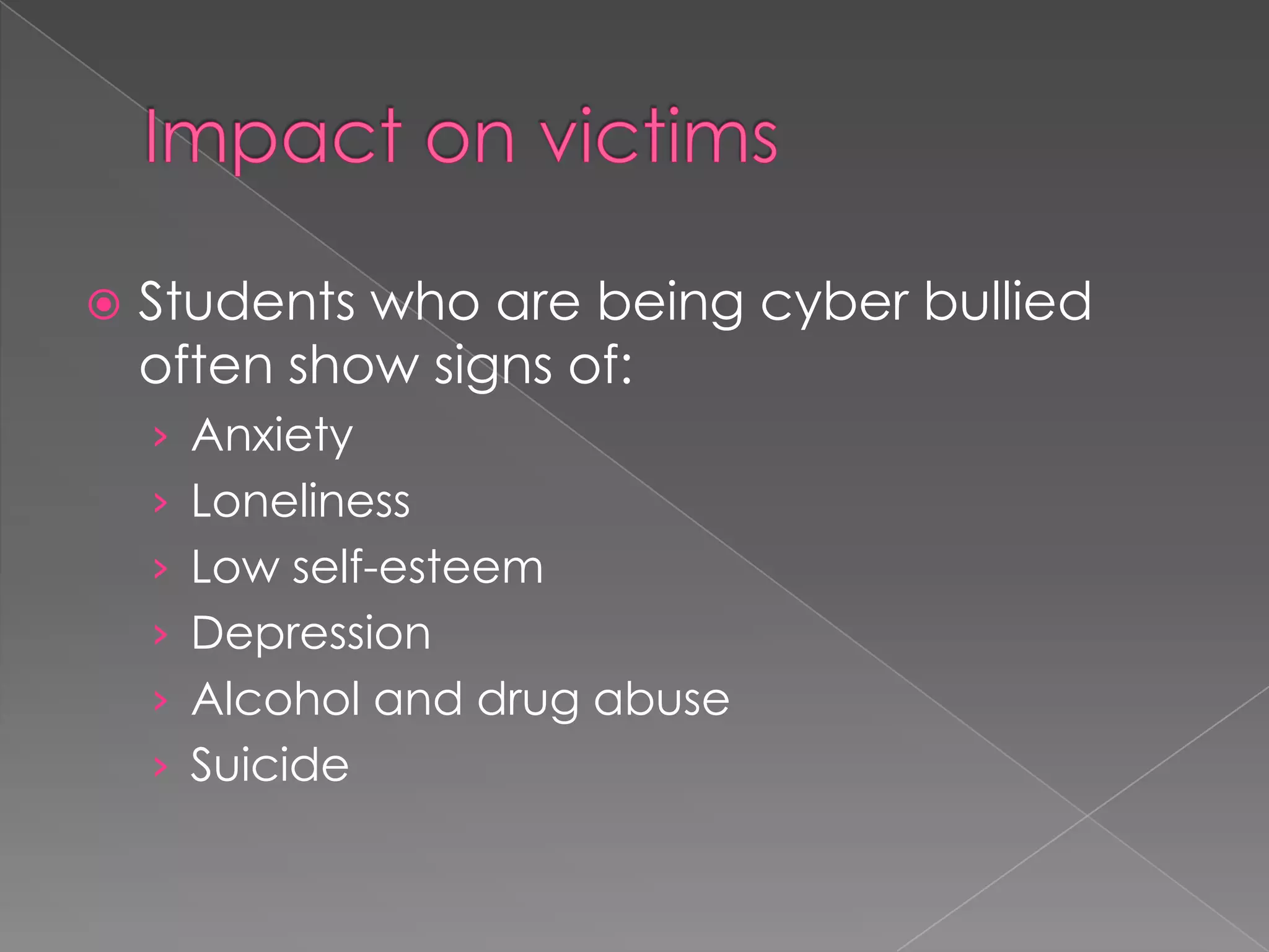 Impact on victimsStudents who are being cyber bullied often show signs of:AnxietyLonelinessLow self-esteemDepression Alcohol and drug abuseSuicide 