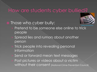 How are students cyber bullied?Those who cyber bully:Pretend to be someone else online to trick peopleSpread lies and rumors about another personTrick people into revealing personal information Send or forward mean text messagesPost pictures or videos about a victim without their consent (National Crime Prevention Council)Carissa GoodNCrazy